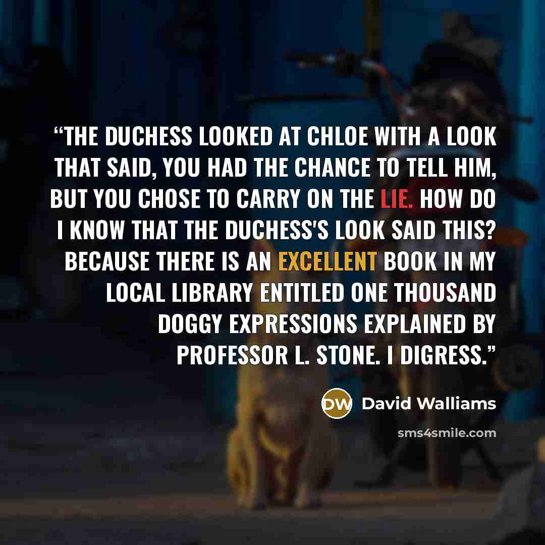 “The Duchess looked at Chloe with a look that said, You had the chance to tell him, but you chose to carry on the lie. How do I know that the Duchess's look said this? Because there is an excellent book in my local library entitled One Thousand Doggy Expressions Explained by Professor L. Stone. I…” quote by David Walliams