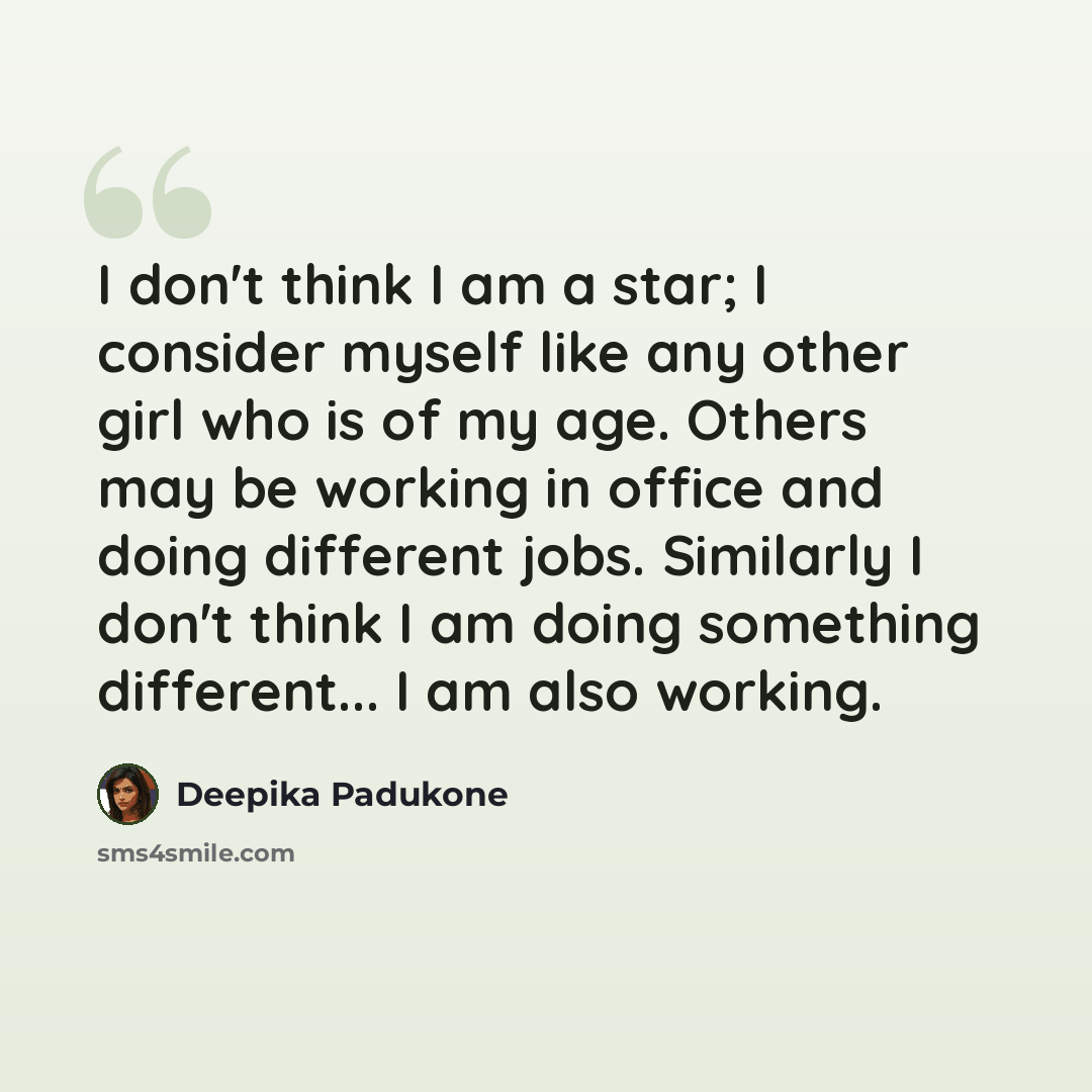 “I don't think I am a star; I consider myself like any other girl who is of my age. Others may be working in office and doing different jobs. Similarly I don't think I am doing something different... I am also working.” quote by Deepika Padukone