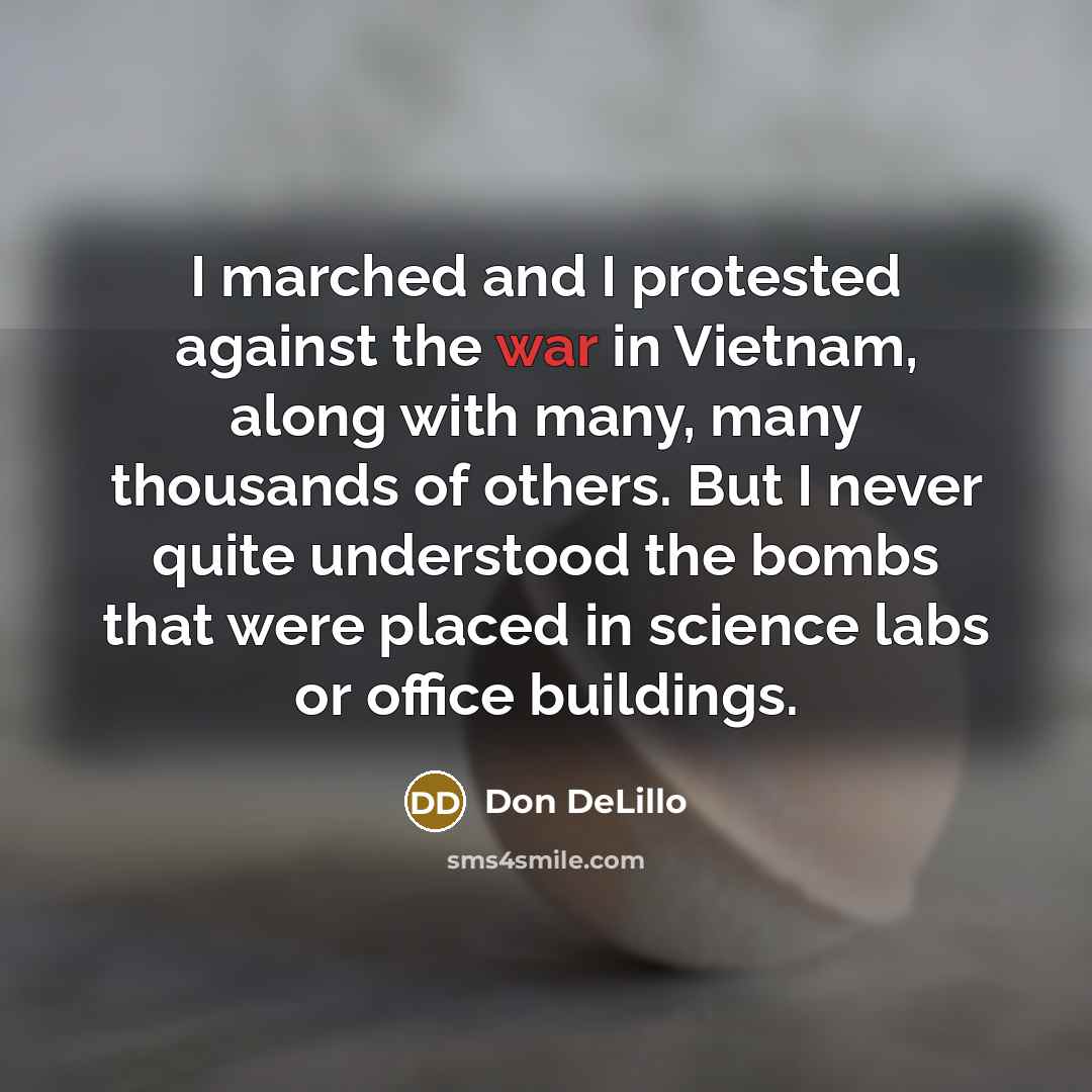 “I marched and I protested against the war in Vietnam, along with many, many thousands of others. But I never quite understood the bombs that were placed in science labs or office buildings.” quote by Don DeLillo
