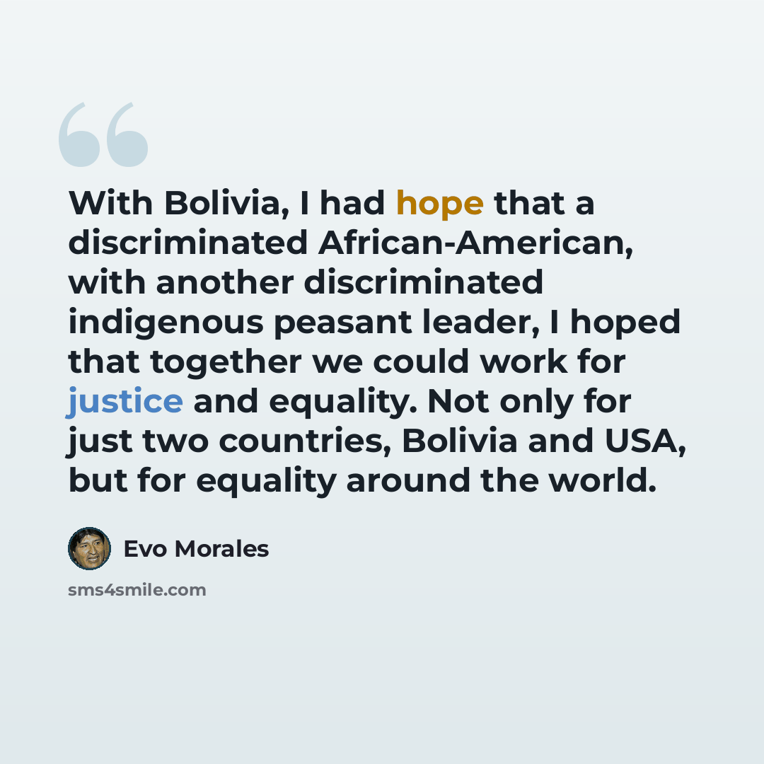 “With Bolivia, I had hope that a discriminated African-American, with another discriminated indigenous peasant leader, I hoped that together we could work for justice and equality. Not only for just two countries, Bolivia and USA, but for equality around the world.” quote by Evo Morales