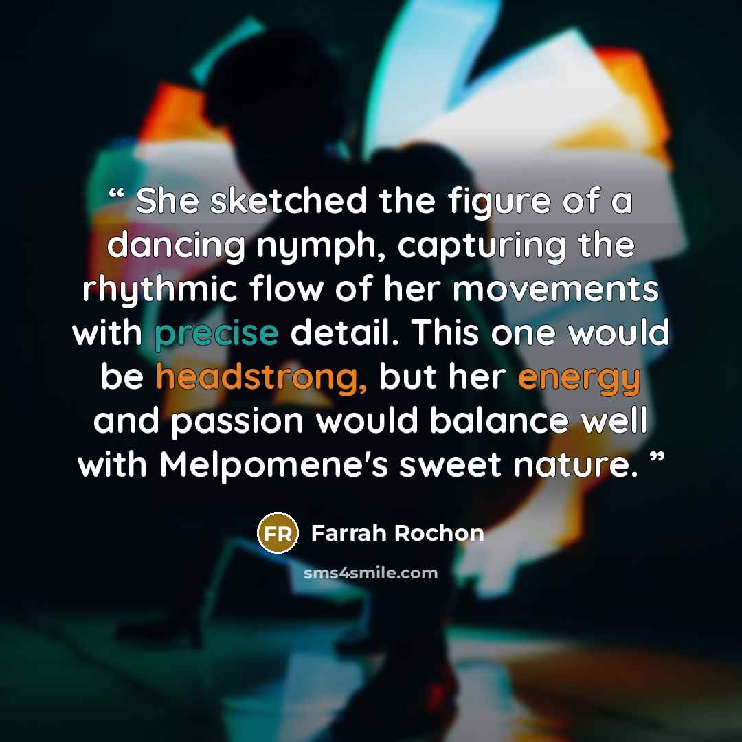 “She sketched the figure of a dancing nymph, capturing the rhythmic flow of her movements with precise detail. This one would be headstrong, but her energy and passion would balance well with Melpomene's sweet nature.” quote by Farrah Rochon