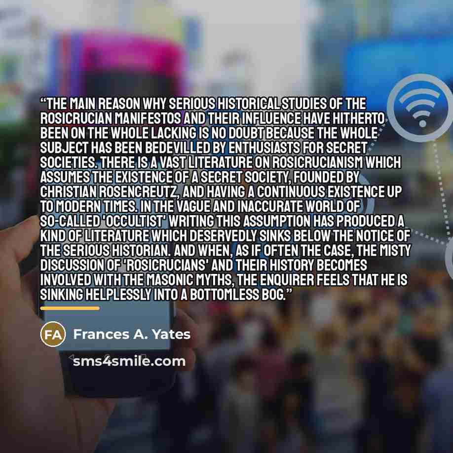 “The main reason why serious historical studies of the Rosicrucian manifestos and their influence have hitherto been on the whole lacking is no doubt because the whole subject has been bedevilled by enthusiasts for secret societies. There is a vast literature on Rosicrucianism which assumes the…” quote by Frances A. Yates
