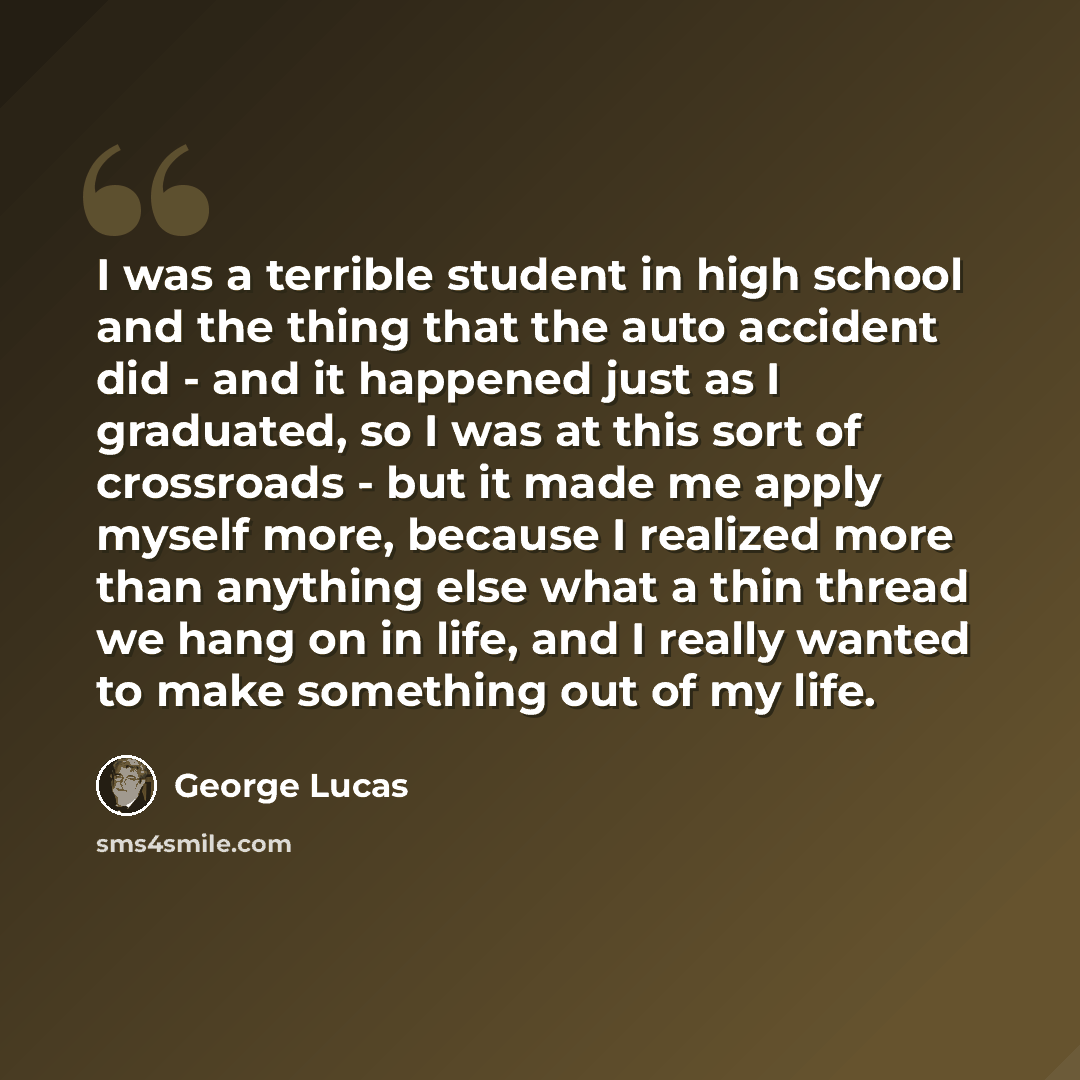 “I was a terrible student in high school and the thing that the auto accident did - and it happened just as I graduated, so I was at this sort of crossroads - but it made me apply myself more, because I realized more than anything else what a thin thread we hang on in life, and I really wanted to…” quote by George Lucas