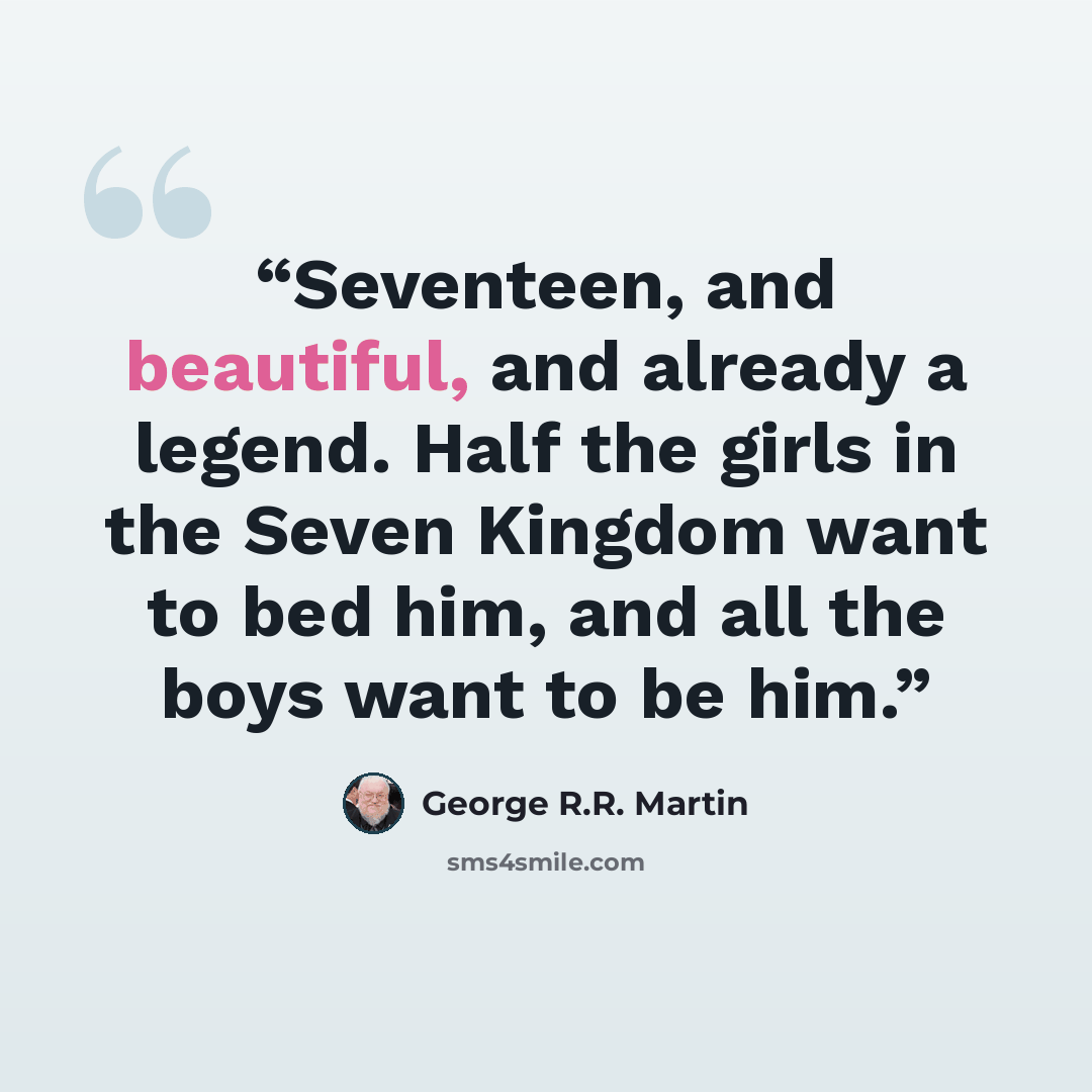 “Seventeen, and beautiful, and already a legend. Half the girls in the Seven Kingdom want to bed him, and all the boys want to be him.” quote by George R.R. Martin