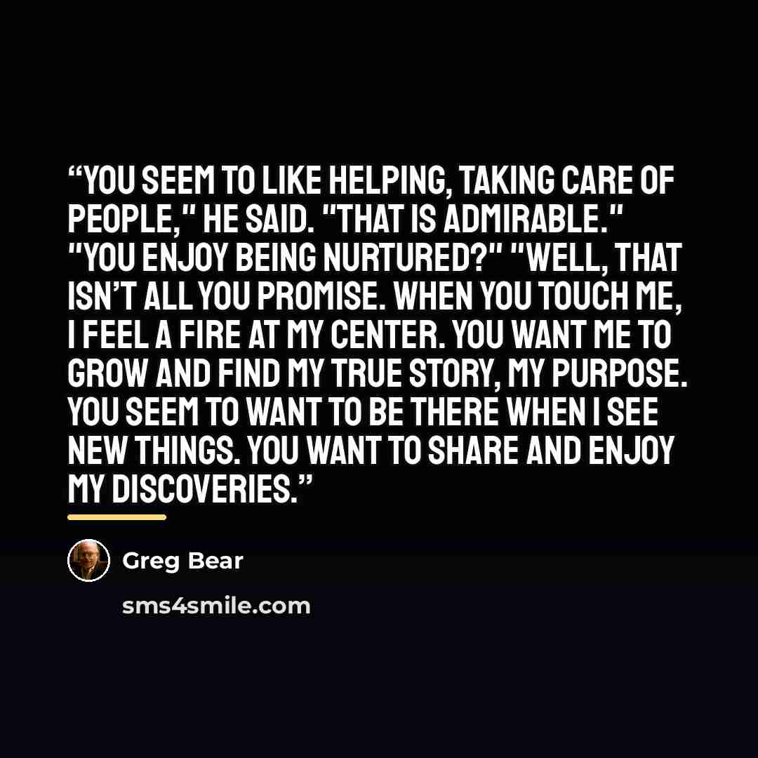 “You seem to like helping, taking care of people," he said. "That is admirable." "You enjoy being nurtured?" "Well, that isn’t all you promise. When you touch me, I feel a fire at my center. You want me to grow and find my true story, my purpose. You seem to want to be there when I see new things…” quote by Greg Bear