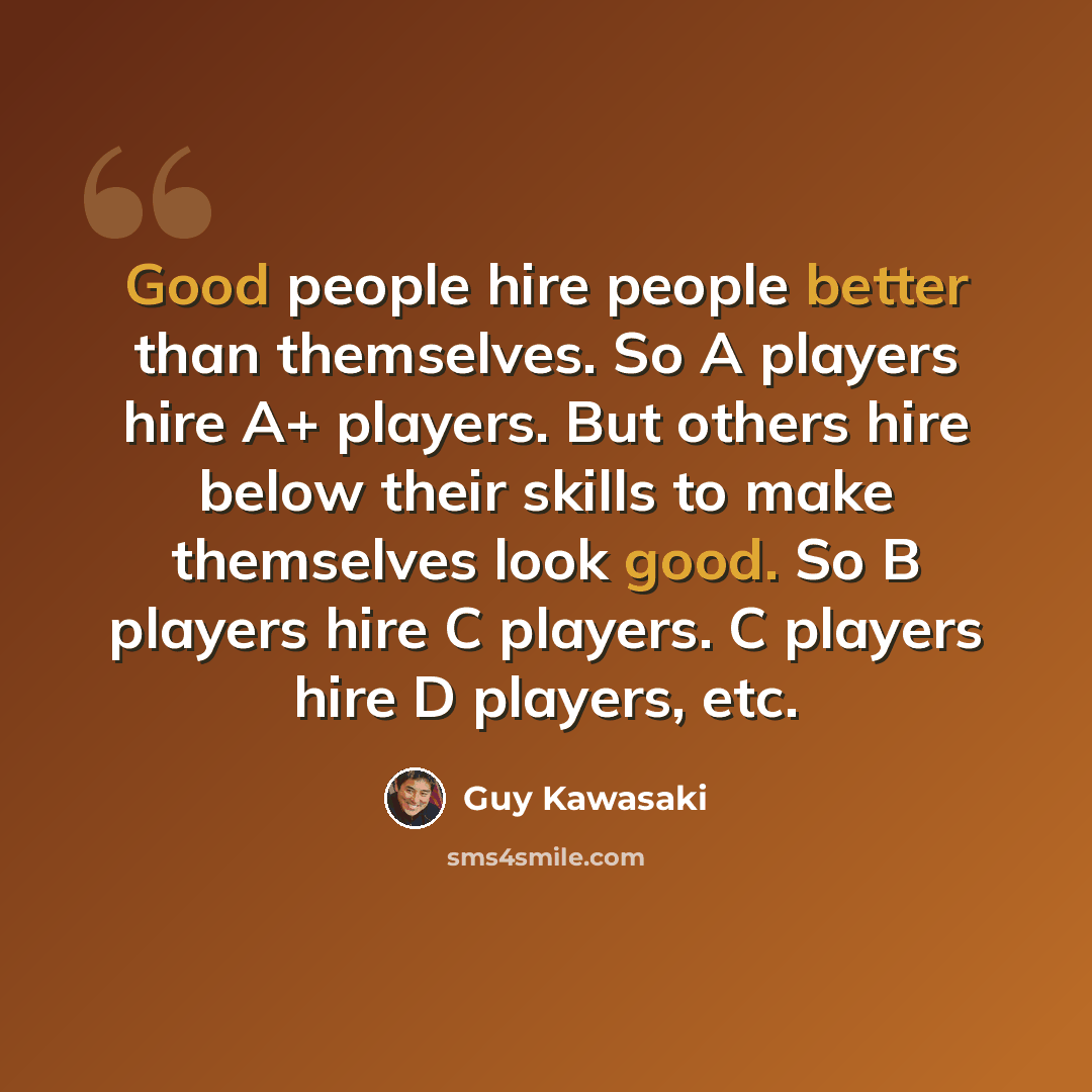 “Good people hire people better than themselves. So A players hire A+ players. But others hire below their skills to make themselves look good. So B players hire C players. C players hire D players, etc.” quote by Guy Kawasaki