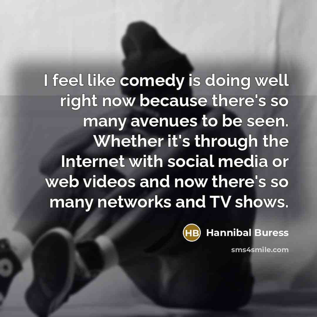 “I feel like comedy is doing well right now because there's so many avenues to be seen. Whether it's through the Internet with social media or web videos and now there's so many networks and TV shows.” quote by Hannibal Buress