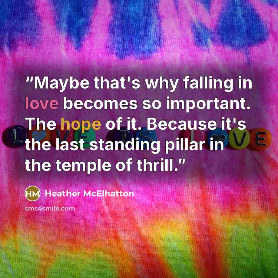 “Maybe that's why falling in love becomes so important. The hope of it. Because it's the last standing pillar in the temple of thrill.” quote by Heather McElhatton