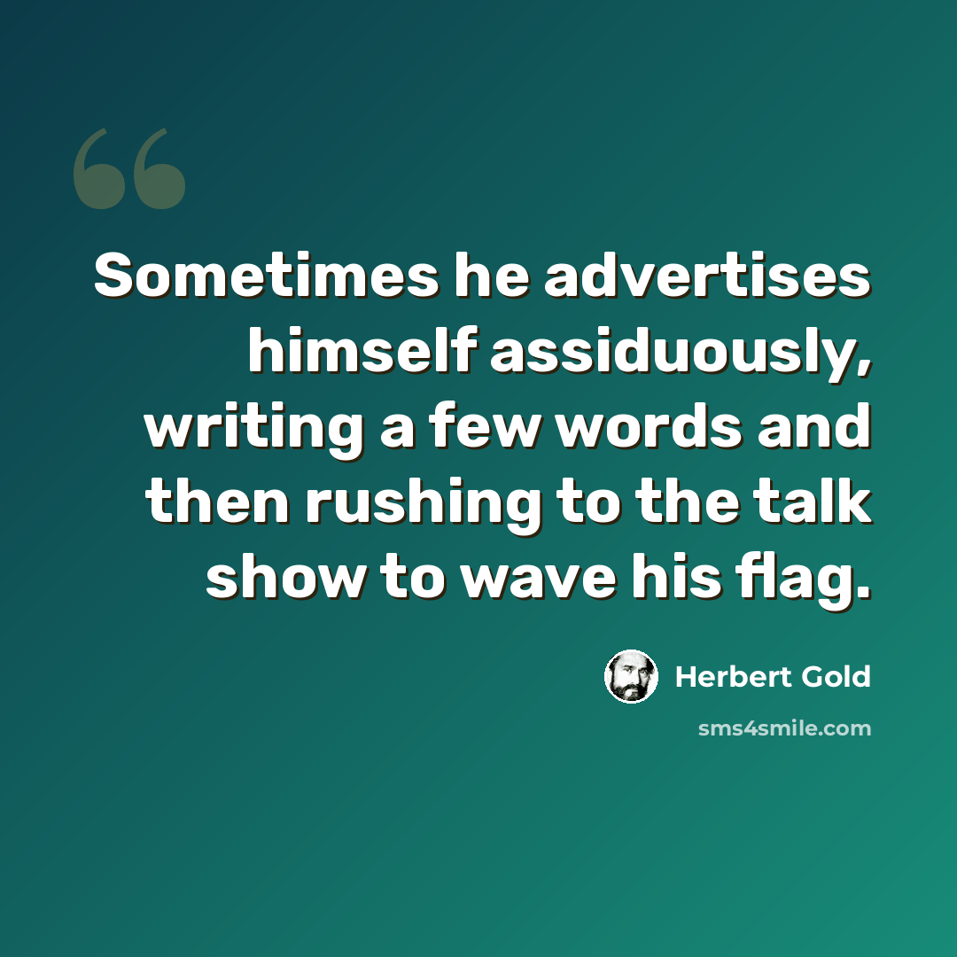 “Sometimes he advertises himself assiduously, writing a few words and then rushing to the talk show to wave his flag.” quote by Herbert Gold