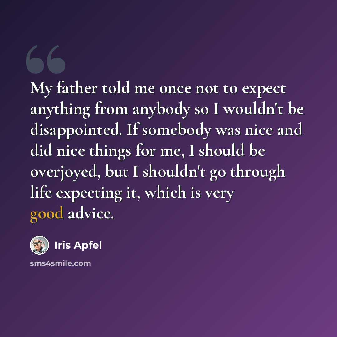 “My father told me once not to expect anything from anybody so I wouldn't be disappointed. If somebody was nice and did nice things for me, I should be overjoyed, but I shouldn't go through life expecting it, which is very good advice.” quote by Iris Apfel