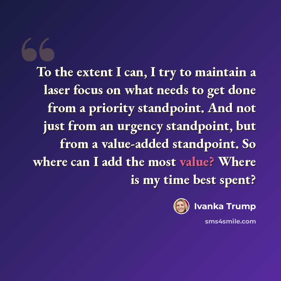 “To the extent I can, I try to maintain a laser focus on what needs to get done from a priority standpoint. And not just from an urgency standpoint, but from a value-added standpoint. So where can I add the most value? Where is my time best spent?” quote by Ivanka Trump