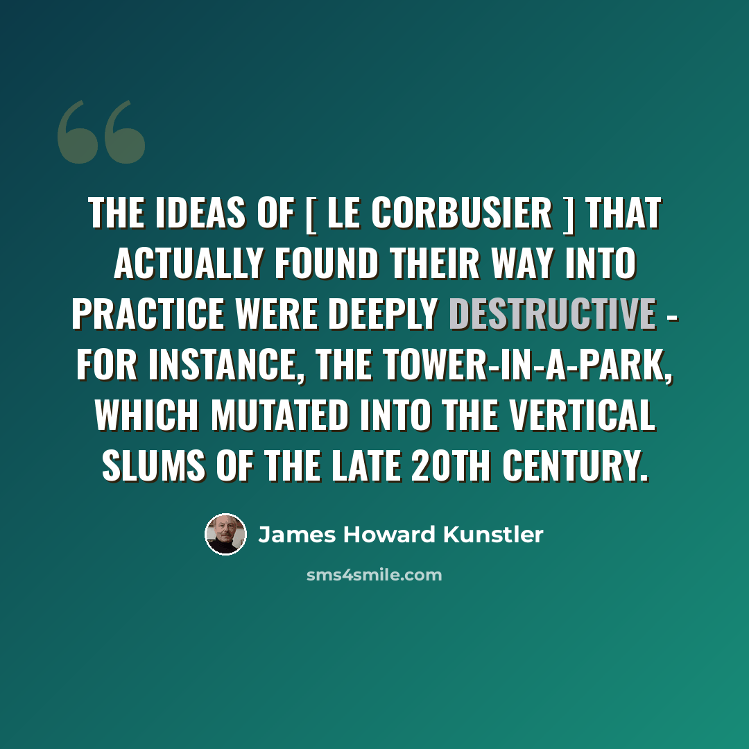 “The ideas of [ Le Corbusier ] that actually found their way into practice were deeply destructive - for instance, the tower-in-a-park, which mutated into the vertical slums of the late 20th century.” quote by James Howard Kunstler