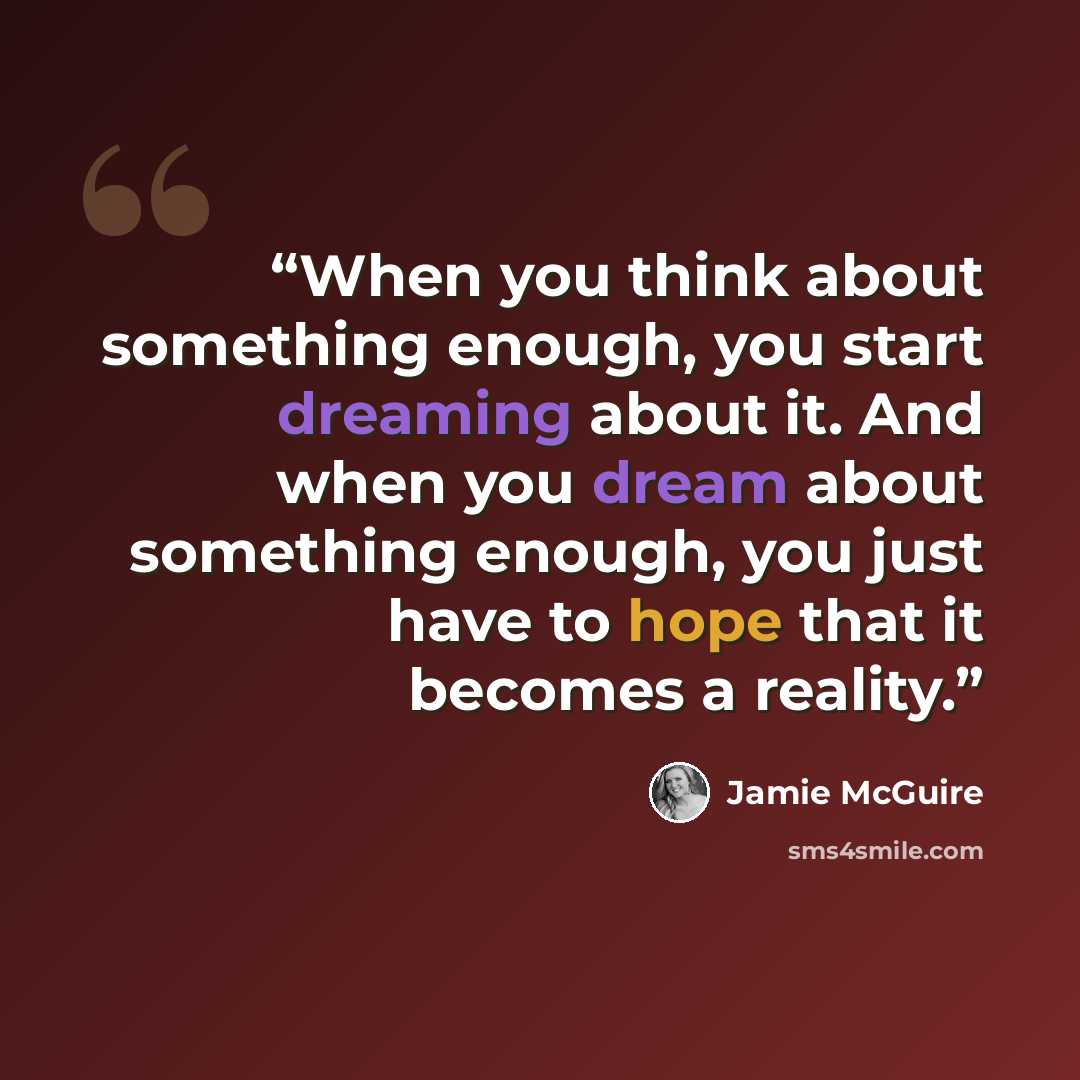 “When you think about something enough, you start dreaming about it. And when you dream about something enough, you just have to hope that it becomes a reality.” quote by Jamie McGuire