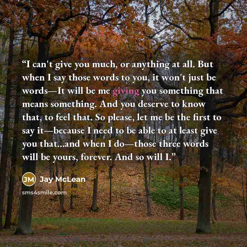 “I can't give you much, or anything at all. But when I say those words to you, it won't just be words—It will be me giving you something that means something. And you deserve to know that, to feel that. So please, let me be the first to say it—because I need to be able to at least give you…” quote by Jay McLean