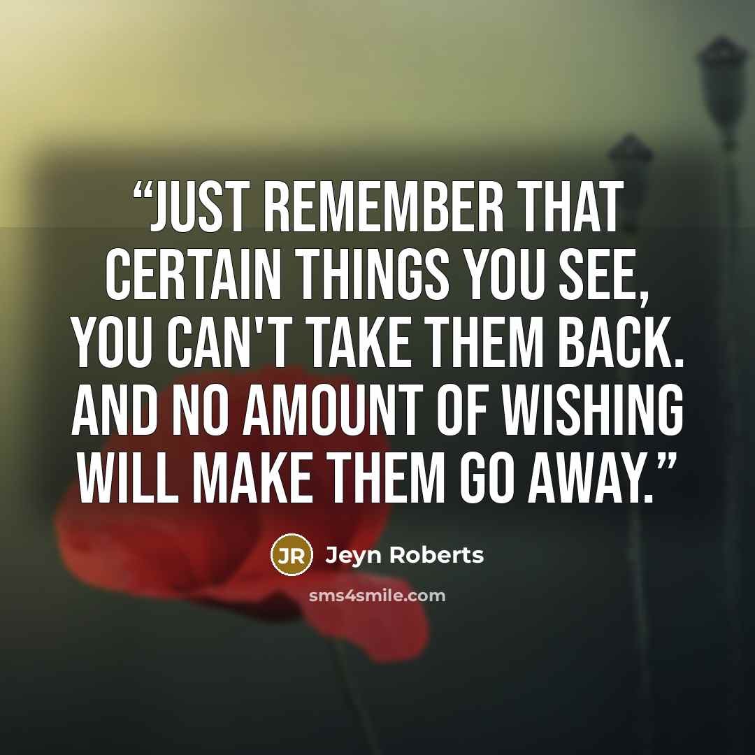 “Just remember that certain things you see, you can't take them back. And no amount of wishing will make them go away.” quote by Jeyn Roberts