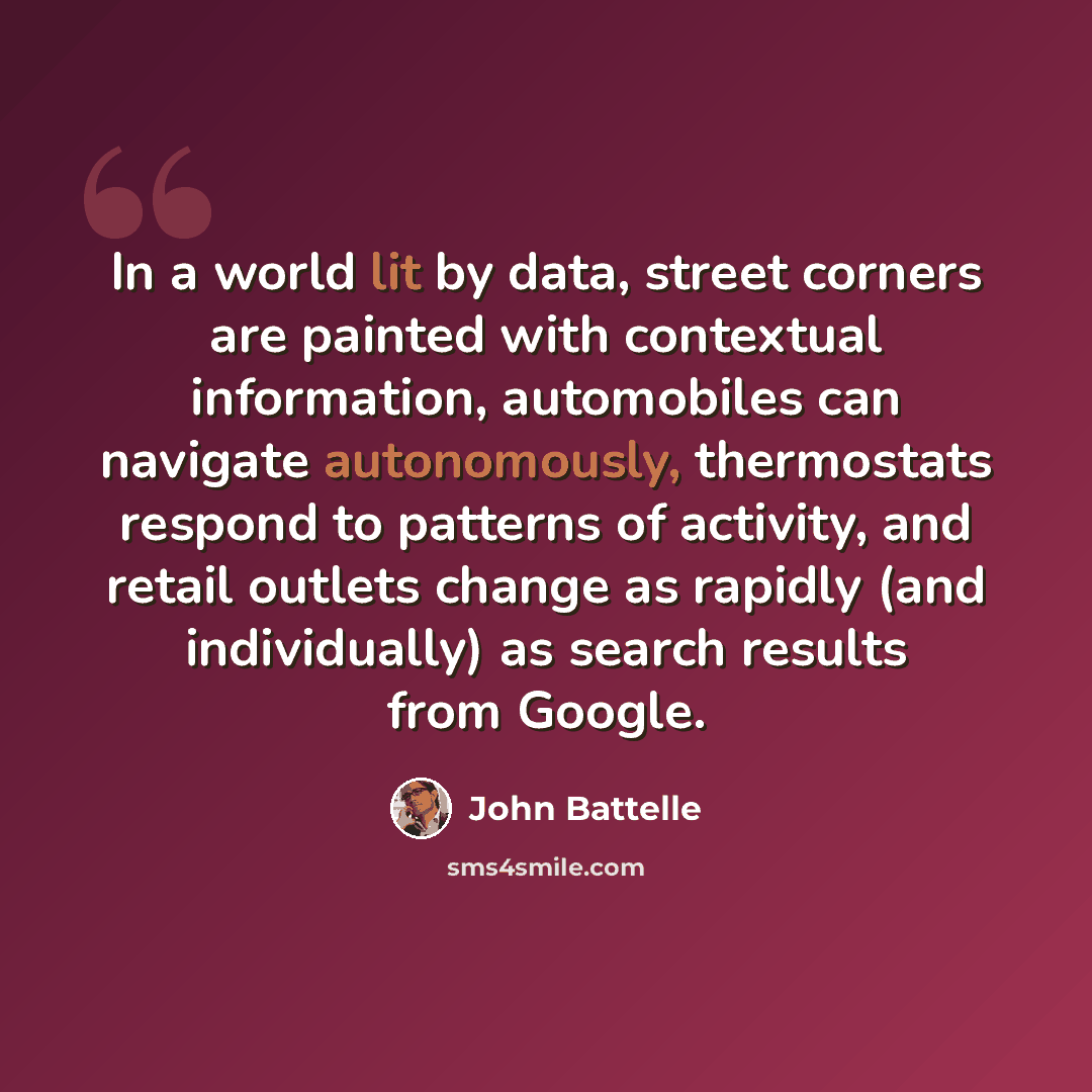 “In a world lit by data, street corners are painted with contextual information, automobiles can navigate autonomously, thermostats respond to patterns of activity, and retail outlets change as rapidly (and individually) as search results from Google.” quote by John Battelle