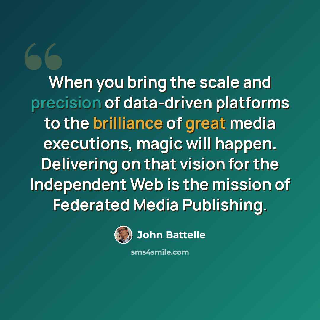 “When you bring the scale and precision of data-driven platforms to the brilliance of great media executions, magic will happen. Delivering on that vision for the Independent Web is the mission of Federated Media Publishing.” quote by John Battelle