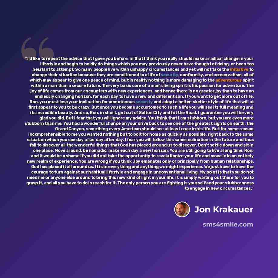 “I'd like to repeat the advice that I gave you before, in that I think you really should make a radical change in your lifestyle and begin to boldly do things which you may previously never have thought of doing, or been too hesitant to attempt. So many people live within unhappy circumstances and…” quote by Jon Krakauer
