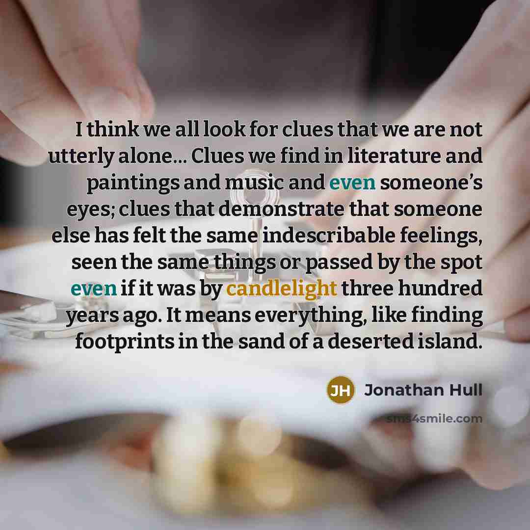 “I think we all look for clues that we are not utterly alone... Clues we find in literature and paintings and music and even someone’s eyes; clues that demonstrate that someone else has felt the same indescribable feelings, seen the same things or passed by the spot even if it was by candlelight…” quote by Jonathan Hull