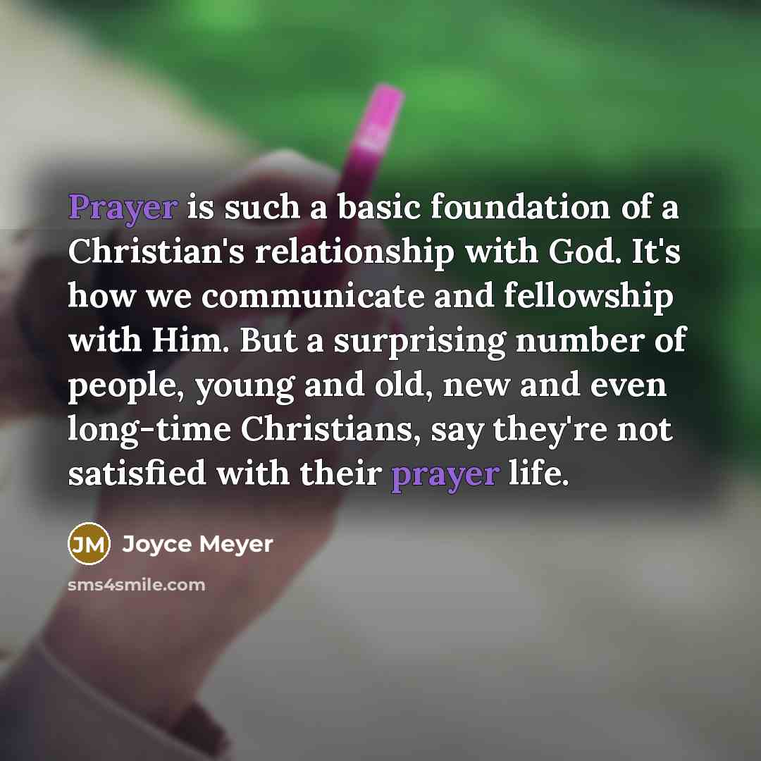“Prayer is such a basic foundation of a Christian's relationship with God. It's how we communicate and fellowship with Him. But a surprising number of people, young and old, new and even long-time Christians, say they're not satisfied with their prayer life.” quote by Joyce Meyer