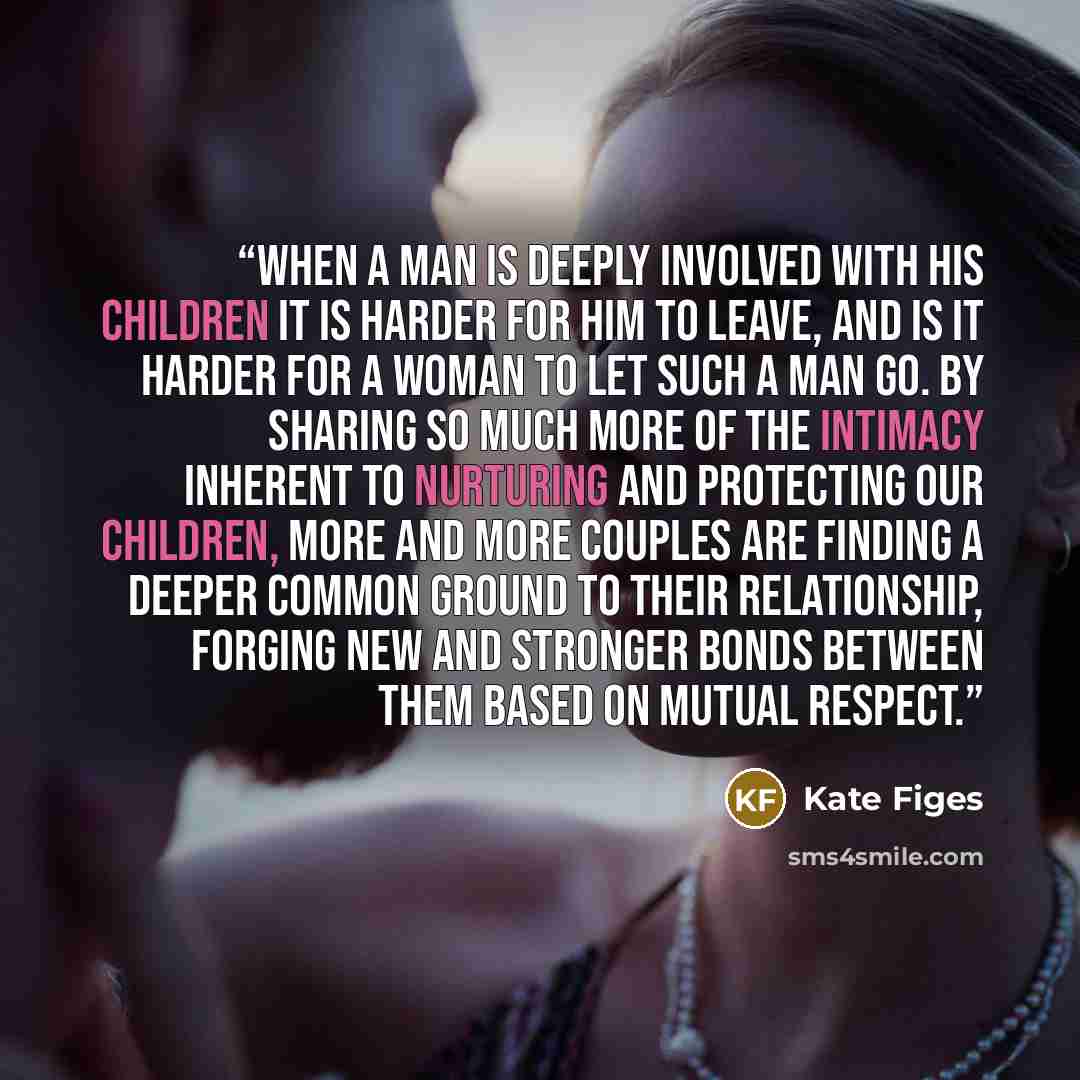 “When a man is deeply involved with his children it is harder for him to leave, and is it harder for a woman to let such a man go. By sharing so much more of the intimacy inherent to nurturing and protecting our children, more and more couples are finding a deeper common ground to their…” quote by Kate Figes