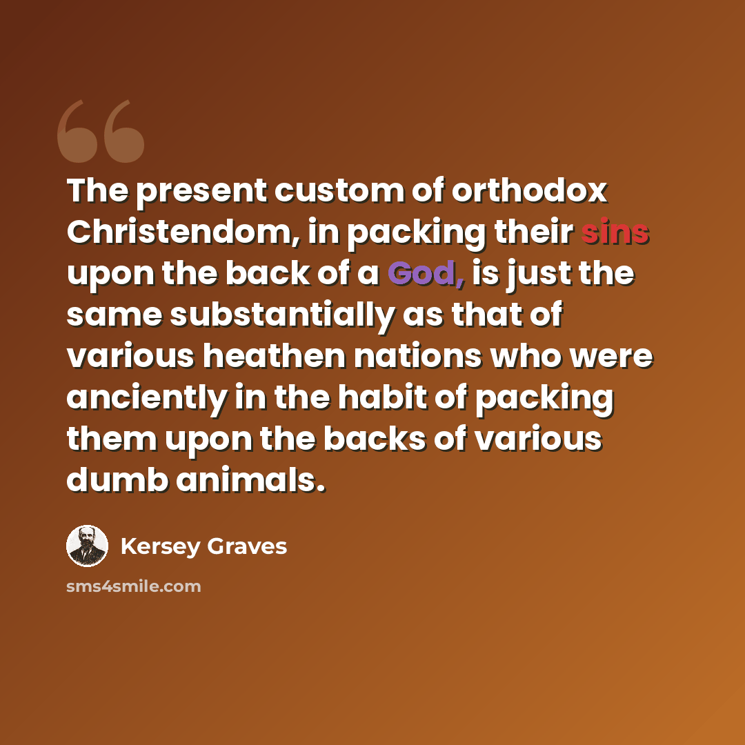 “The present custom of orthodox Christendom, in packing their sins upon the back of a God, is just the same substantially as that of various heathen nations who were anciently in the habit of packing them upon the backs of various dumb animals.” quote by Kersey Graves
