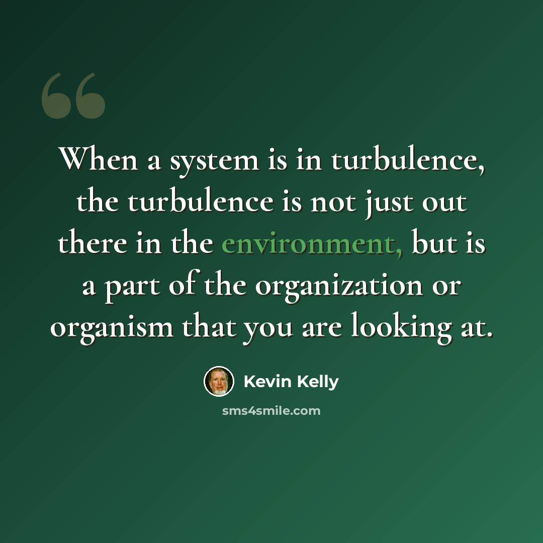 “When a system is in turbulence, the turbulence is not just out there in the environment, but is a part of the organization or organism that you are looking at.” quote by Kevin Kelly