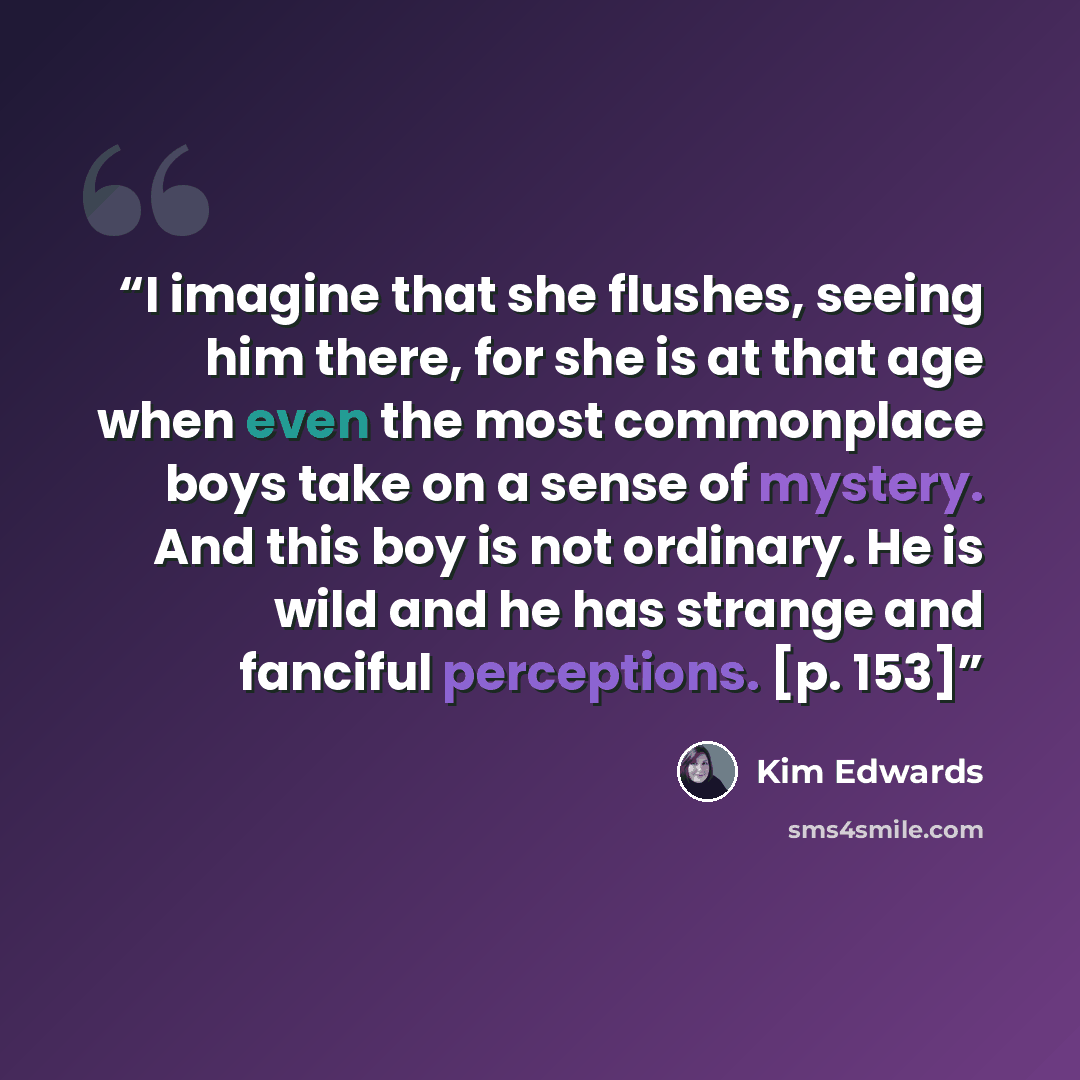 “I imagine that she flushes, seeing him there, for she is at that age when even the most commonplace boys take on a sense of mystery. And this boy is not ordinary. He is wild and he has strange and fanciful perceptions. [p. 153]” quote by Kim Edwards