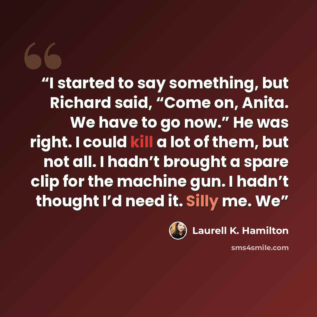 “I started to say something, but Richard said, “Come on, Anita. We have to go now.” He was right. I could kill a lot of them, but not all. I hadn’t brought a spare clip for the machine gun. I hadn’t thought I’d need it. Silly me. We” quote by Laurell K. Hamilton