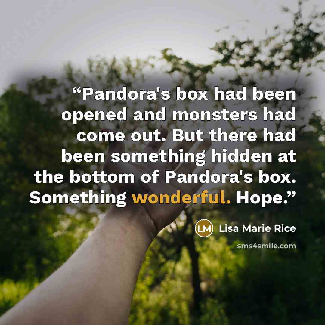 “Pandora's box had been opened and monsters had come out. But there had been something hidden at the bottom of Pandora's box. Something wonderful. Hope.” quote by Lisa Marie Rice