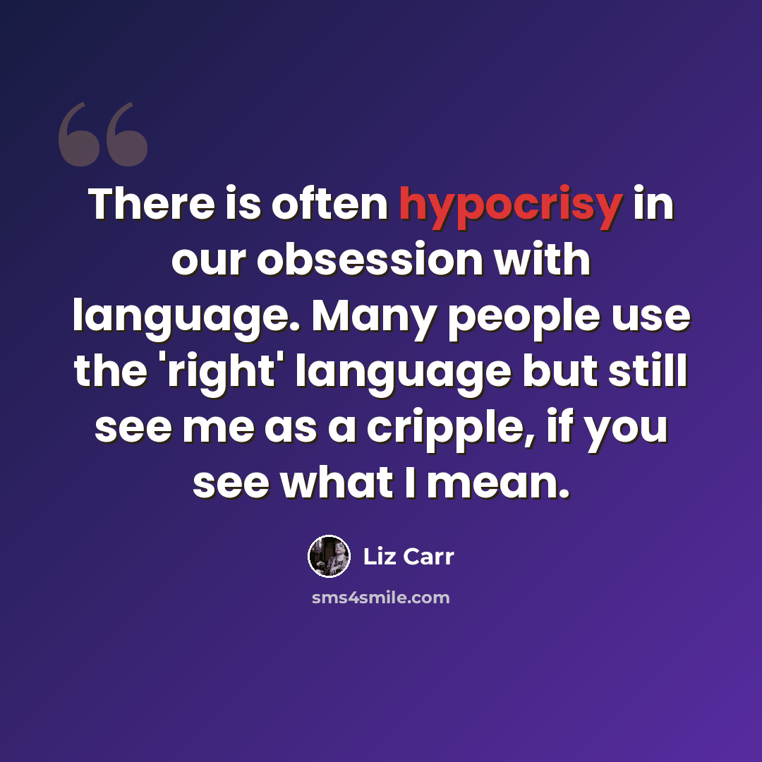 “There is often hypocrisy in our obsession with language. Many people use the 'right' language but still see me as a cripple, if you see what I mean.” quote by Liz Carr