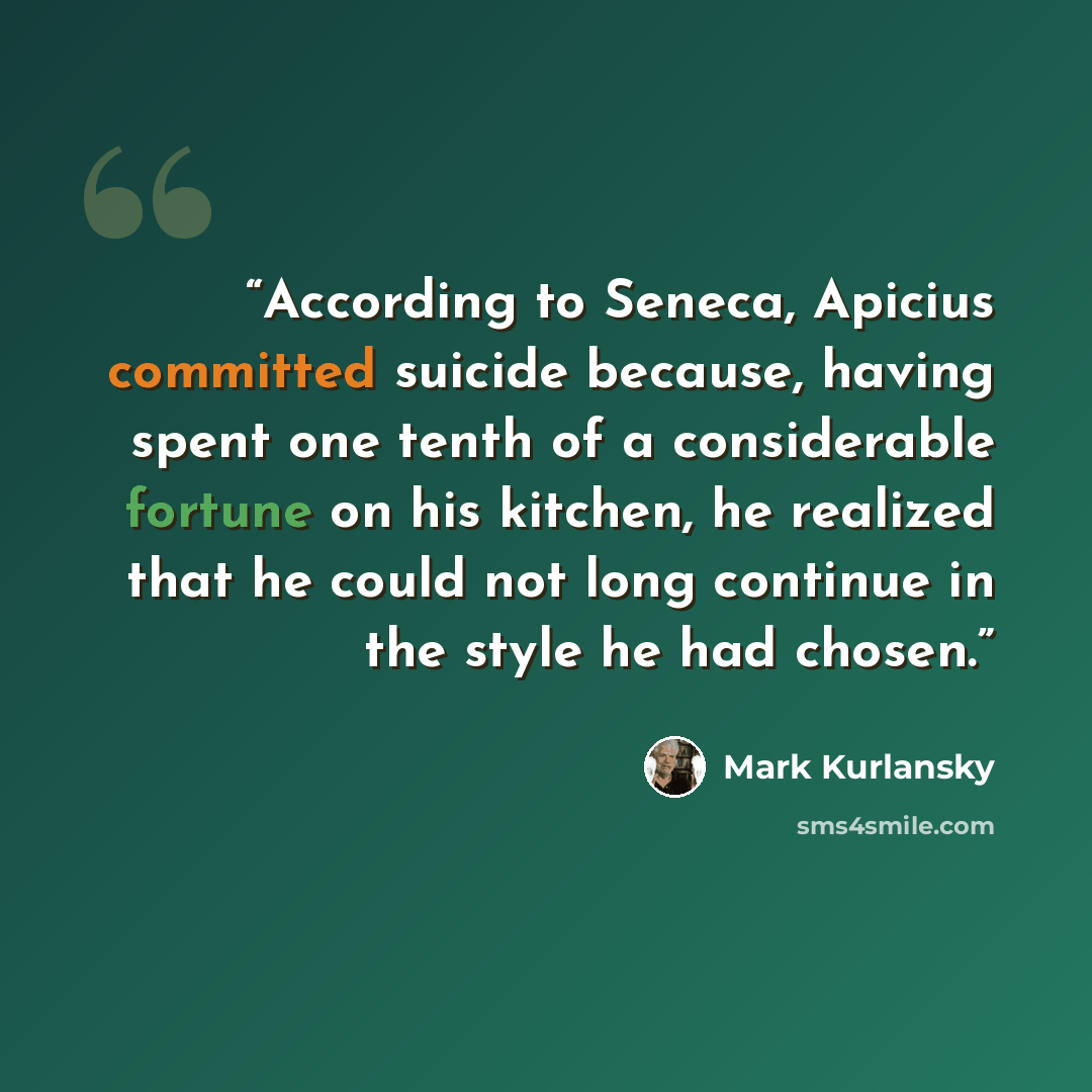 “According to Seneca, Apicius committed suicide because, having spent one tenth of a considerable fortune on his kitchen, he realized that he could not long continue in the style he had chosen.” quote by Mark Kurlansky