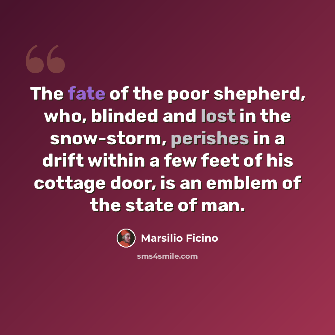 “The fate of the poor shepherd, who, blinded and lost in the snow-storm, perishes in a drift within a few feet of his cottage door, is an emblem of the state of man.” quote by Marsilio Ficino