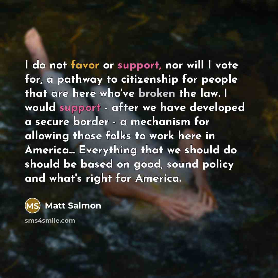 “I do not favor or support, nor will I vote for, a pathway to citizenship for people that are here who've broken the law. I would support - after we have developed a secure border - a mechanism for allowing those folks to work here in America... Everything that we should do should be based on good…” quote by Matt Salmon