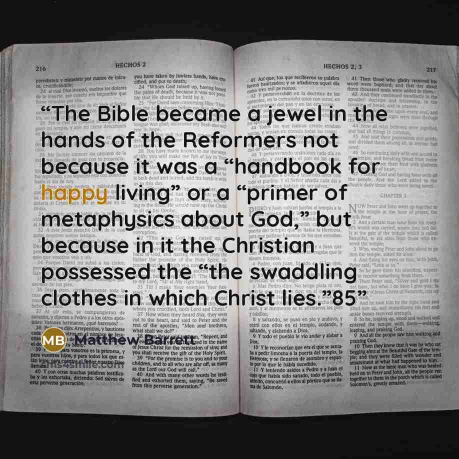 “The Bible became a jewel in the hands of the Reformers not because it was a “handbook for happy living” or a “primer of metaphysics about God,” but because in it the Christian possessed the “the swaddling clothes in which Christ lies.”85” quote by Matthew Barrett