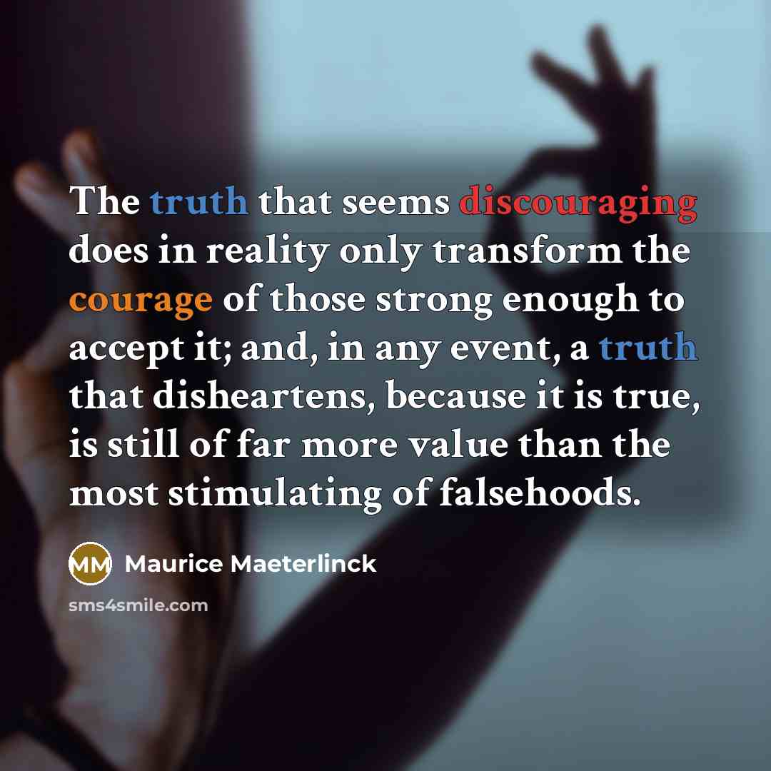 “The truth that seems discouraging does in reality only transform the courage of those strong enough to accept it; and, in any event, a truth that disheartens, because it is true, is still of far more value than the most stimulating of falsehoods.” quote by Maurice Maeterlinck
