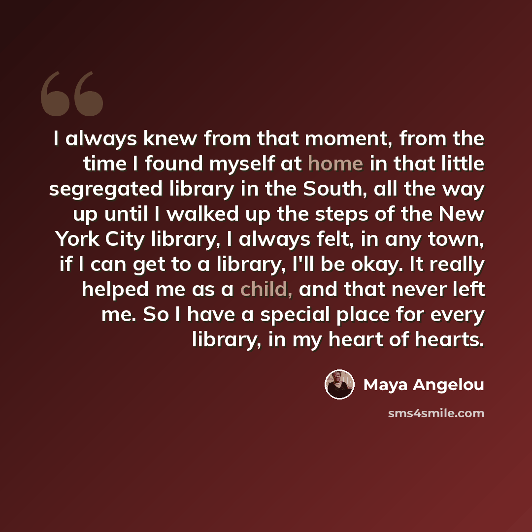 “I always knew from that moment, from the time I found myself at home in that little segregated library in the South, all the way up until I walked up the steps of the New York City library, I always felt, in any town, if I can get to a library, I'll be okay. It really helped me as a child, and…” quote by Maya Angelou