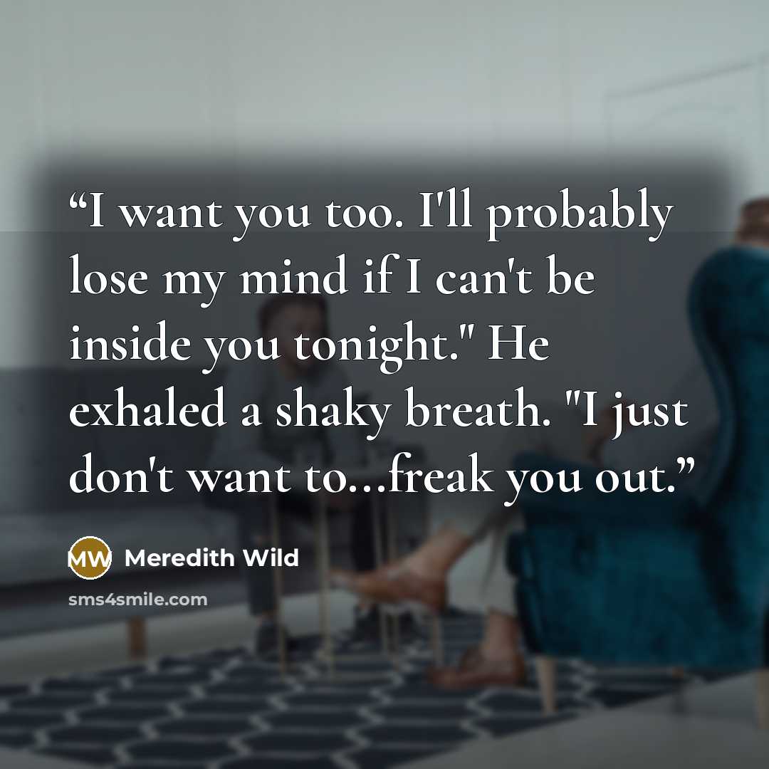 “I want you too. I'll probably lose my mind if I can't be inside you tonight." He exhaled a shaky breath. "I just don't want to...freak you out.” quote by Meredith Wild