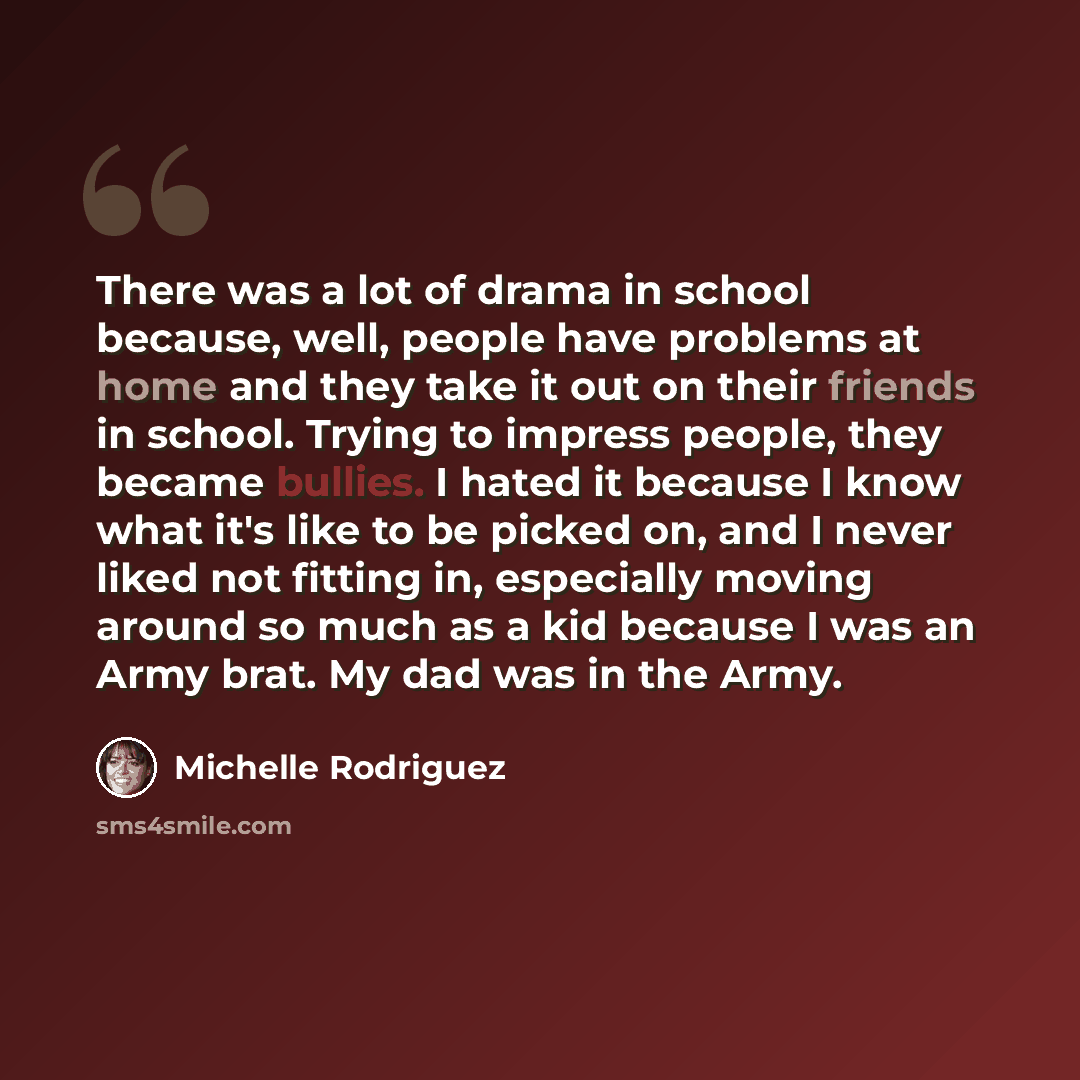 “There was a lot of drama in school because, well, people have problems at home and they take it out on their friends in school. Trying to impress people, they became bullies. I hated it because I know what it's like to be picked on, and I never liked not fitting in, especially moving around so…” quote by Michelle Rodriguez