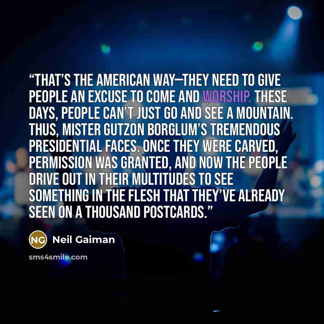 “That’s the American Way—they need to give people an excuse to come and worship. These days, people can’t just go and see a mountain. Thus, Mister Gutzon Borglum’s tremendous presidential faces. Once they were carved, permission was granted, and now the people drive out in their multitudes to see…” quote by Neil Gaiman