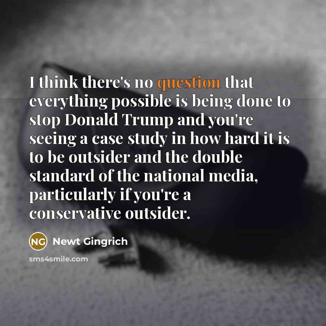 “I think there's no question that everything possible is being done to stop Donald Trump and you're seeing a case study in how hard it is to be outsider and the double standard of the national media, particularly if you're a conservative outsider.” quote by Newt Gingrich