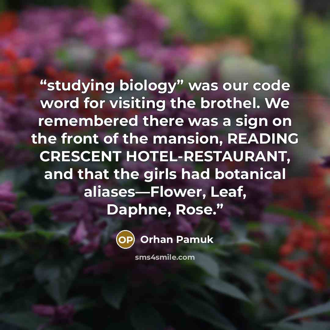 “studying biology” was our code word for visiting the brothel. We remembered there was a sign on the front of the mansion, READING CRESCENT HOTEL-RESTAURANT, and that the girls had botanical aliases—Flower, Leaf, Daphne, Rose.” quote by Orhan Pamuk
