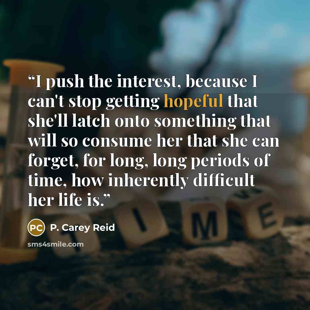 “I push the interest, because I can't stop getting hopeful that she'll latch onto something that will so consume her that she can forget, for long, long periods of time, how inherently difficult her life is.” quote by P. Carey Reid