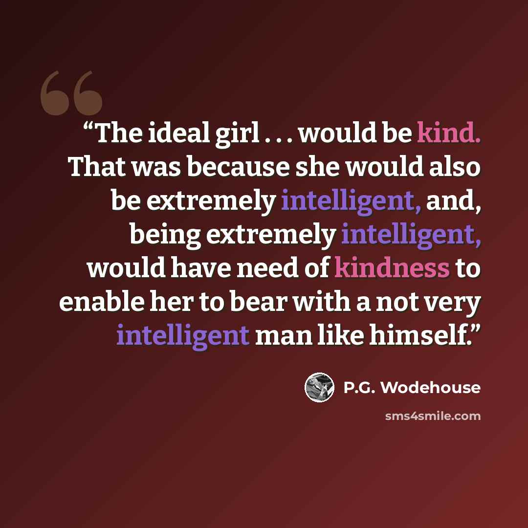 “The ideal girl . . . would be kind. That was because she would also be extremely intelligent, and, being extremely intelligent, would have need of kindness to enable her to bear with a not very intelligent man like himself.” quote by P.G. Wodehouse