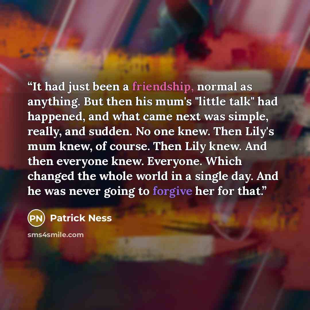 “It had just been a friendship, normal as anything. But then his mum's "little talk" had happened, and what came next was simple, really, and sudden. No one knew. Then Lily's mum knew, of course. Then Lily knew. And then everyone knew. Everyone. Which changed the whole world in a single day. And he…” quote by Patrick Ness