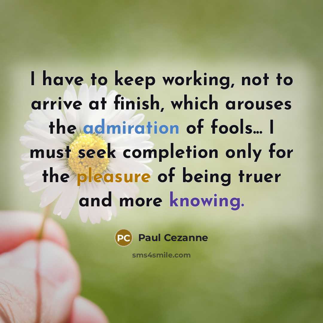 “I have to keep working, not to arrive at finish, which arouses the admiration of fools... I must seek completion only for the pleasure of being truer and more knowing.” quote by Paul Cezanne