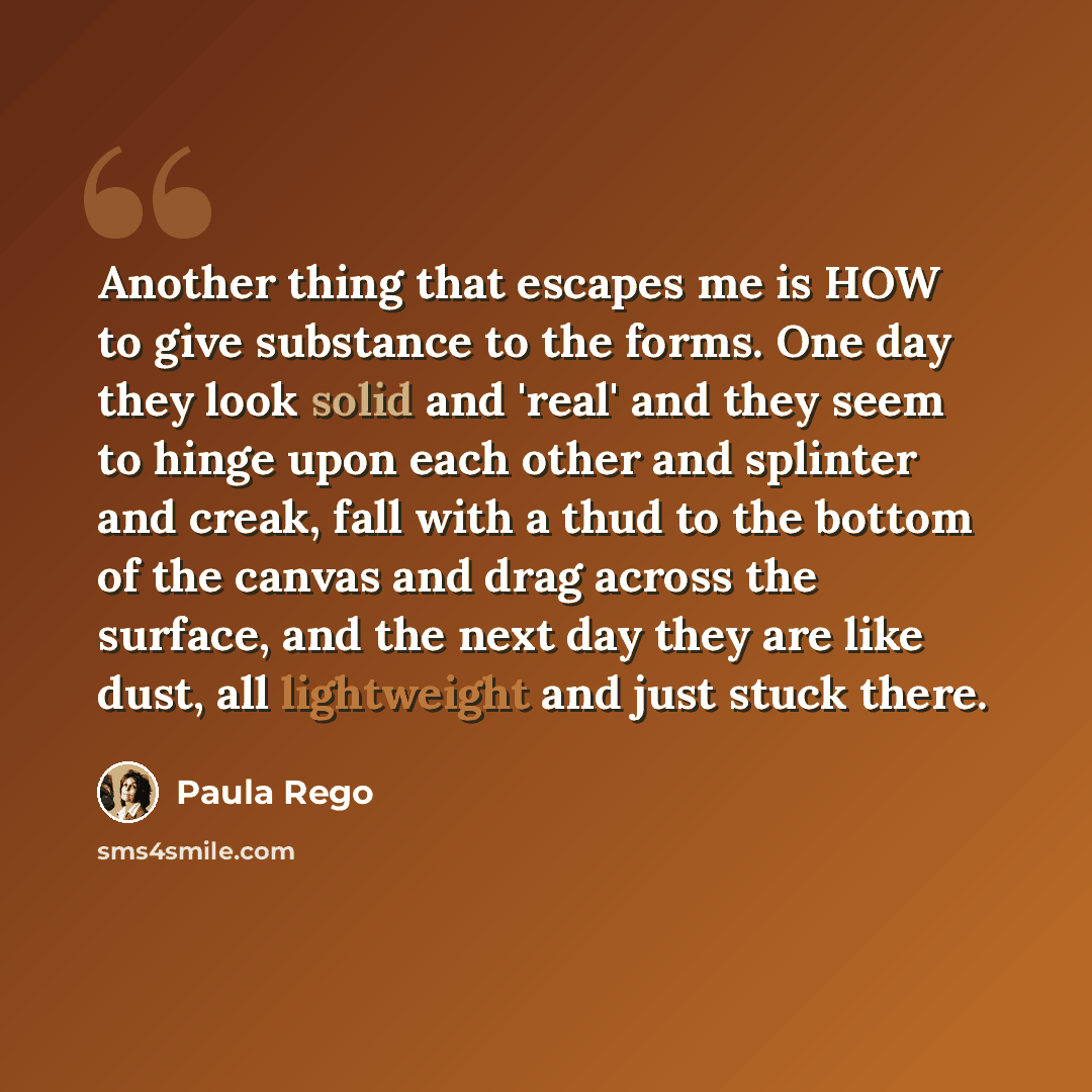 “Another thing that escapes me is HOW to give substance to the forms. One day they look solid and 'real' and they seem to hinge upon each other and splinter and creak, fall with a thud to the bottom of the canvas and drag across the surface, and the next day they are like dust, all lightweight and…” quote by Paula Rego