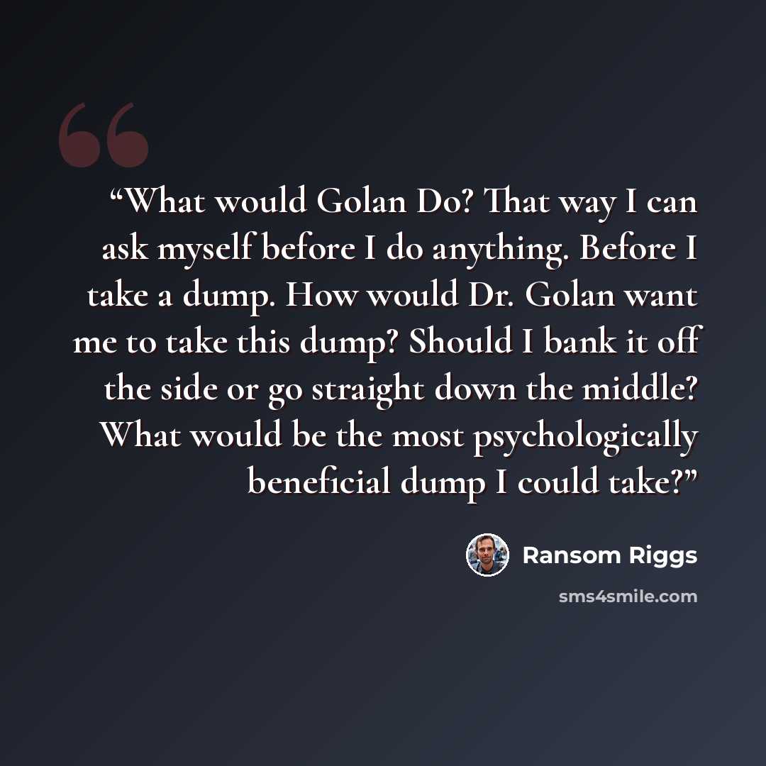 “What would Golan Do? That way I can ask myself before I do anything. Before I take a dump. How would Dr. Golan want me to take this dump? Should I bank it off the side or go straight down the middle? What would be the most psychologically beneficial dump I could take?” quote by Ransom Riggs