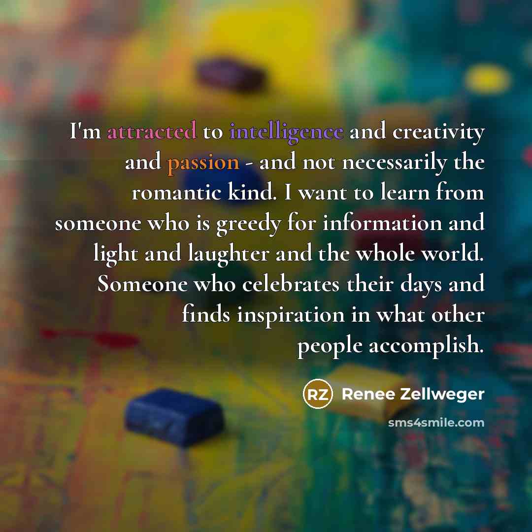 “I'm attracted to intelligence and creativity and passion - and not necessarily the romantic kind. I want to learn from someone who is greedy for information and light and laughter and the whole world. Someone who celebrates their days and finds inspiration in what other people accomplish.” quote by Renee Zellweger