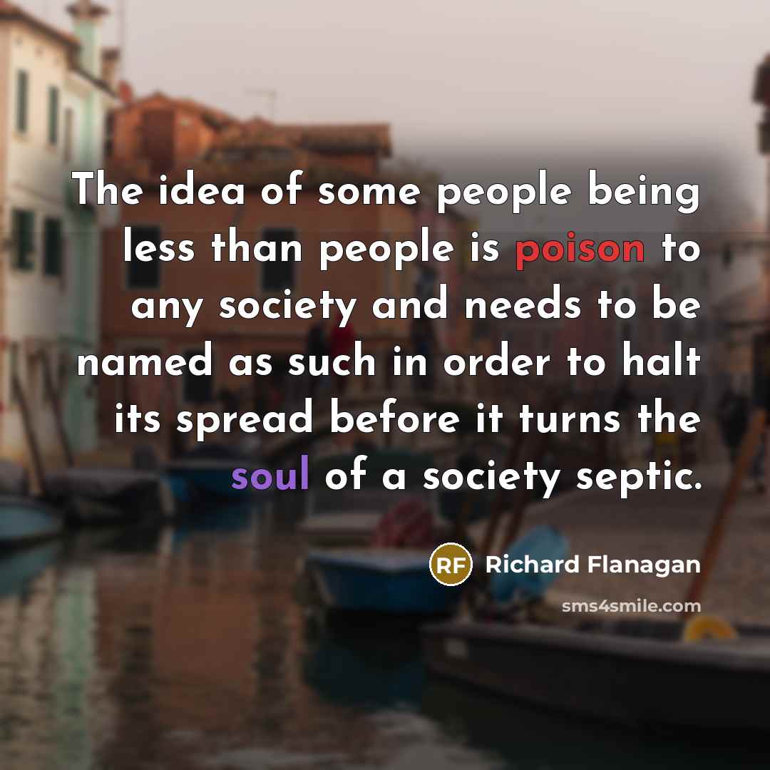 “The idea of some people being less than people is poison to any society and needs to be named as such in order to halt its spread before it turns the soul of a society septic.” quote by Richard Flanagan